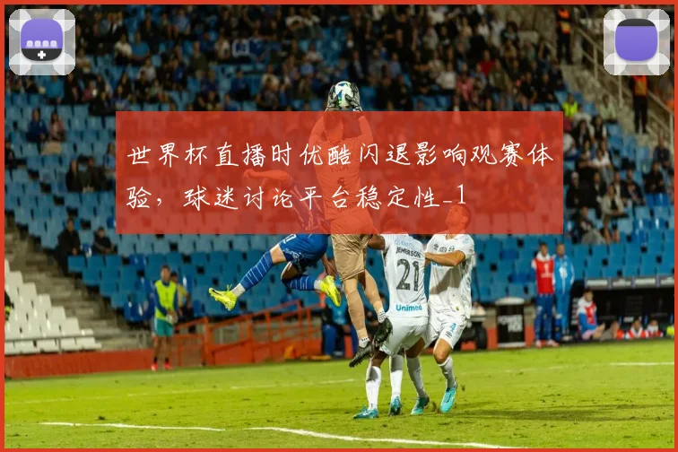 世界杯直播时优酷闪退影响观赛体验，球迷讨论平台稳定性_1
