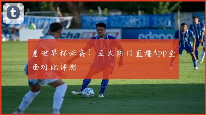 看世界杯必备！五大热门直播App全面对比评测