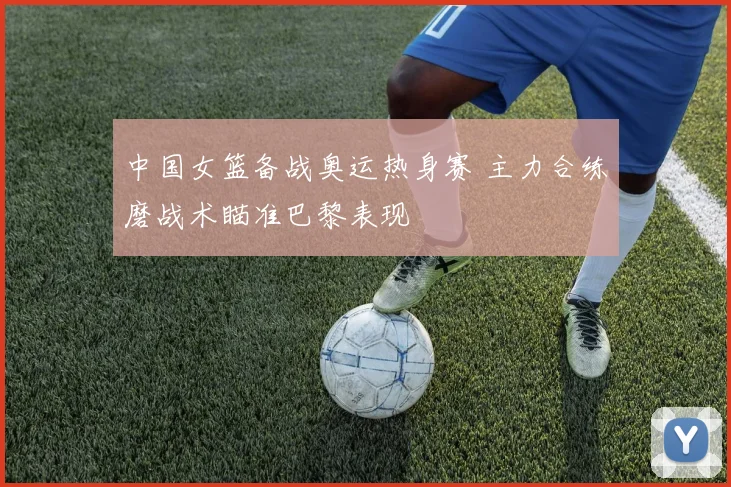 中国女篮备战奥运热身赛 主力合练磨战术瞄准巴黎表现