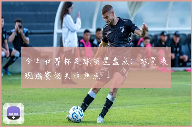 今年世界杯足球明星盘点：球员表现成赛场关注焦点_1
