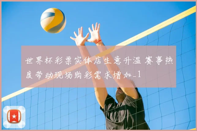 世界杯彩票实体店生意升温 赛事热度带动现场购彩需求增加_1