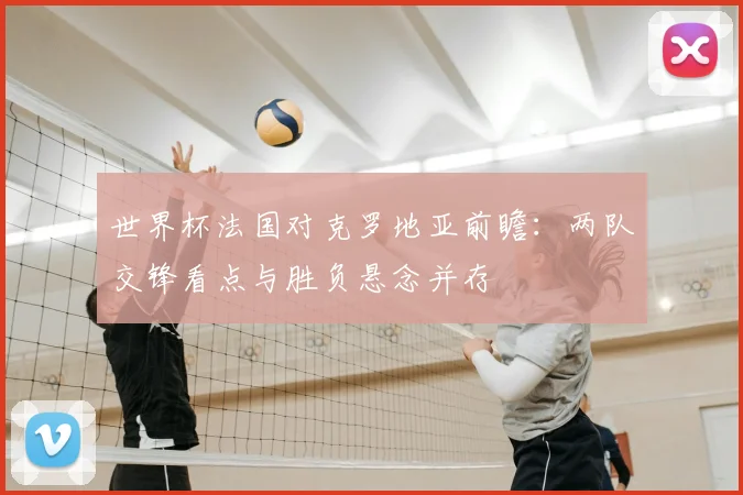 世界杯法国对克罗地亚前瞻：两队交锋看点与胜负悬念并存