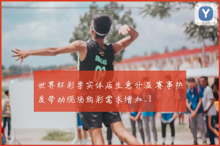 世界杯彩票实体店生意升温 赛事热度带动现场购彩需求增加_1