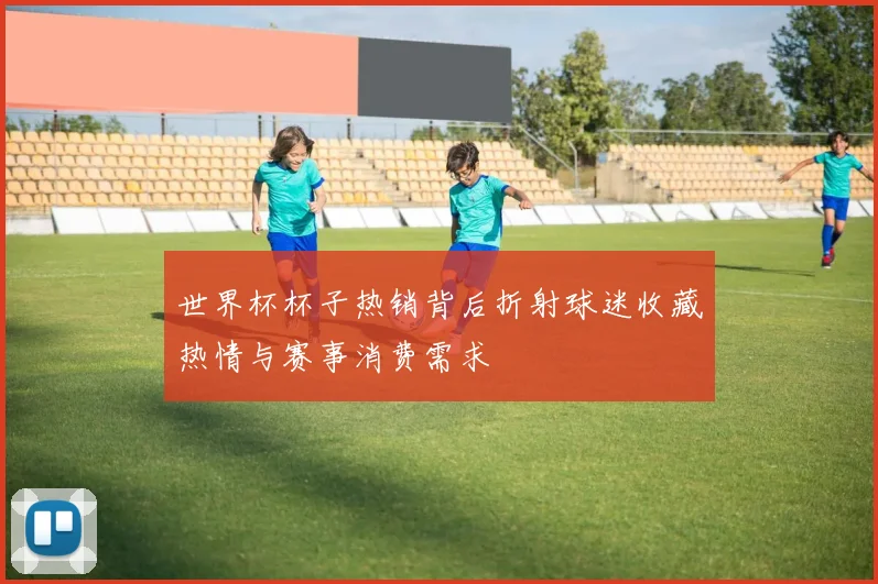 世界杯杯子热销背后折射球迷收藏热情与赛事消费需求