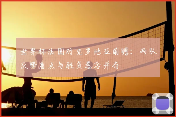 世界杯法国对克罗地亚前瞻：两队交锋看点与胜负悬念并存