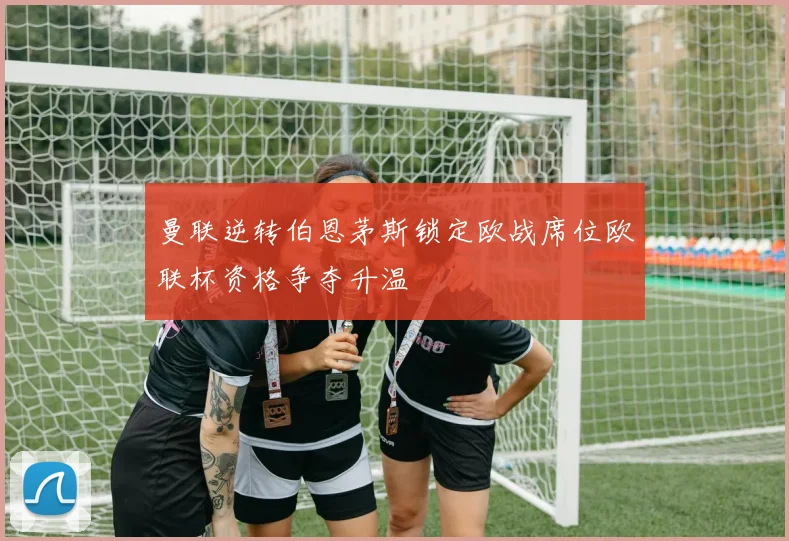 曼联逆转伯恩茅斯锁定欧战席位欧联杯资格争夺升温