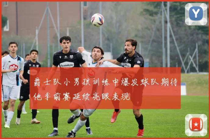 爵士队小男孩训练中爆发球队期待他季前赛延续亮眼表现