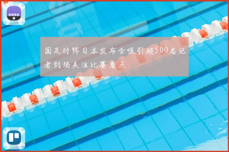 国足对阵日本发布会吸引超500名记者到场关注比赛看点