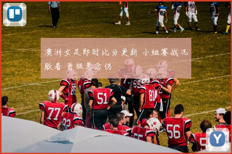 澳洲女足即时比分更新 小组赛战况胶着 晋级悬念仍