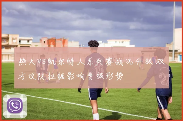 热火vs凯尔特人系列赛战况升级 双方攻防拉锯影响晋级形势