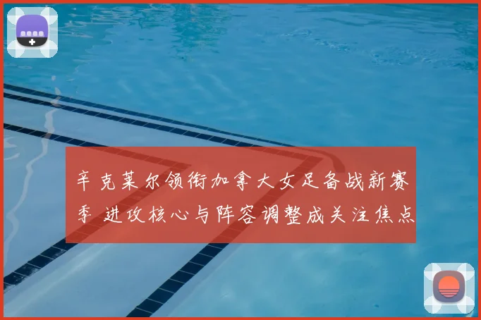 辛克莱尔领衔加拿大女足备战新赛季 进攻核心与阵容调整成关注焦点