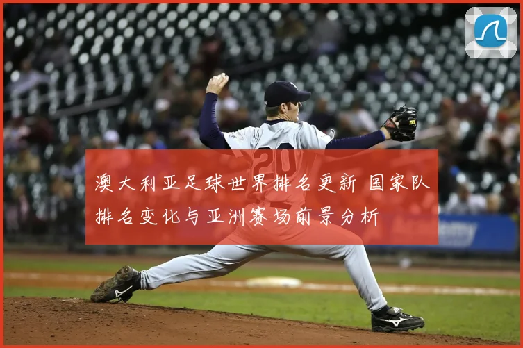 澳大利亚足球世界排名更新 国家队排名变化与亚洲赛场前景分析