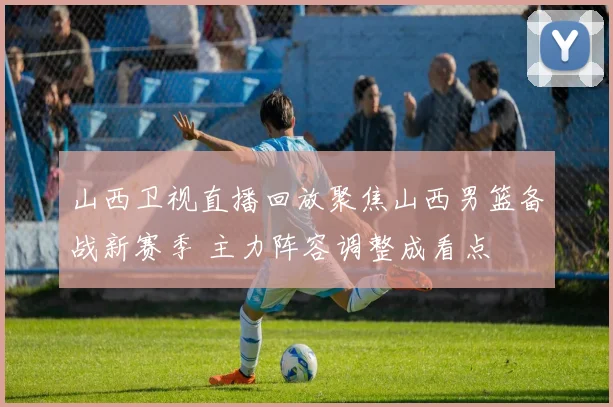 山西卫视直播回放聚焦山西男篮备战新赛季 主力阵容调整成看点