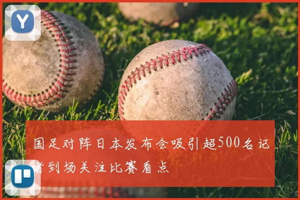 国足对阵日本发布会吸引超500名记者到场关注比赛看点