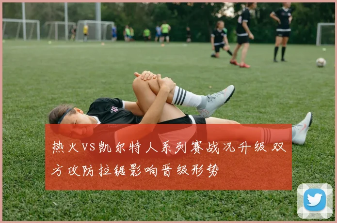 热火vs凯尔特人系列赛战况升级 双方攻防拉锯影响晋级形势