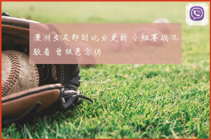 澳洲女足即时比分更新 小组赛战况胶着 晋级悬念仍