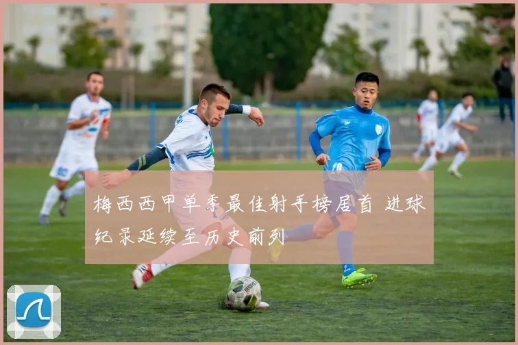 梅西西甲单季最佳射手榜居首 进球纪录延续至历史前列