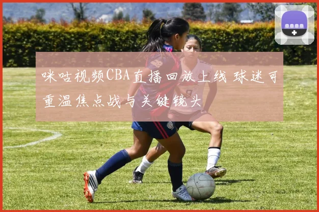 咪咕视频CBA直播回放上线 球迷可重温焦点战与关键镜头