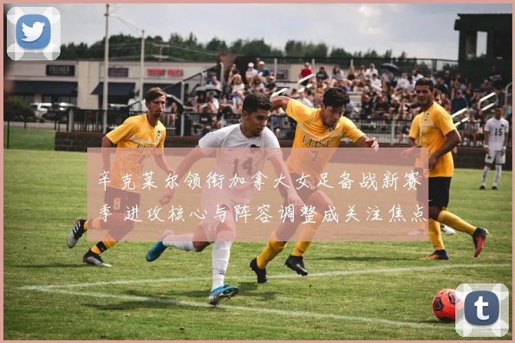 辛克莱尔领衔加拿大女足备战新赛季 进攻核心与阵容调整成关注焦点